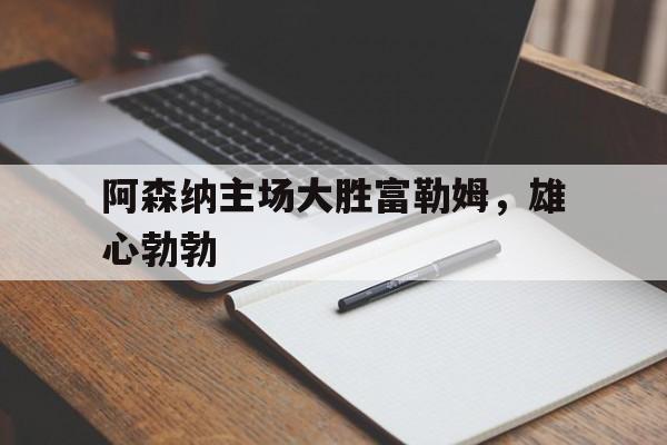 阿森纳主场大胜富勒姆，雄心勃勃